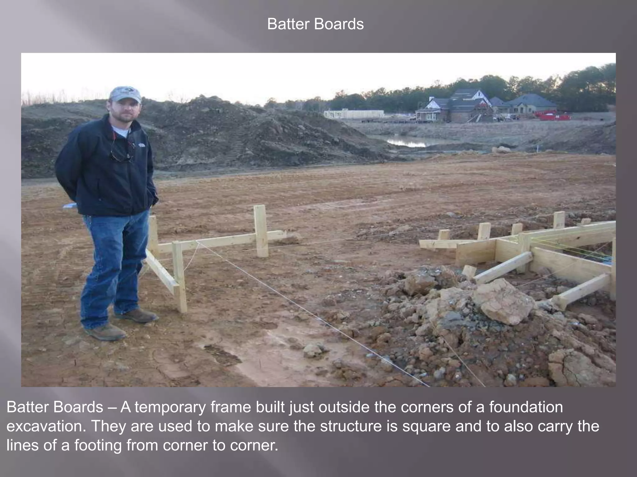 Batter BoardsBatter Boards – A temporary frame built just outside the corners of a foundation excavation. They are used to make sure the structure is square and to also carry the lines of a footing from corner to corner.