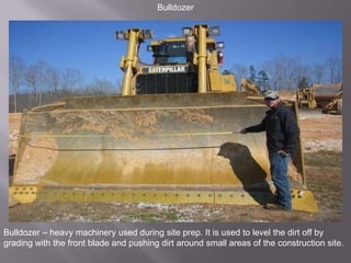 BulldozerBulldozer – heavy machinery used during site prep. It is used to level the dirt off by grading with the front blade and pushing dirt around small areas of the construction site.
