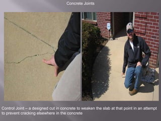 Concrete JointsControl Joint – a designed cut in concrete to weaken the slab at that point in an attempt to prevent cracking elsewhere in the concrete