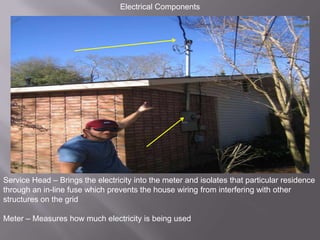 Electrical ComponentsService Head – Brings the electricity into the meter and isolates that particular residence through an in-line fuse which prevents the house wiring from interfering with other structures on the gridMeter – Measures how much electricity is being used