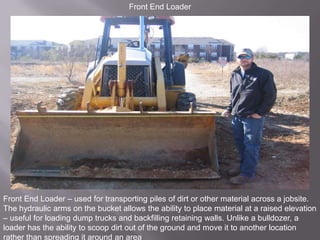 Front End LoaderFront End Loader – used for transporting piles of dirt or other material across a jobsite. The hydraulic arms on the bucket allows the ability to place material at a raised elevation – useful for loading dump trucks and backfilling retaining walls. Unlike a bulldozer, a loader has the ability to scoop dirt out of the ground and move it to another location rather than spreading it around an area 
