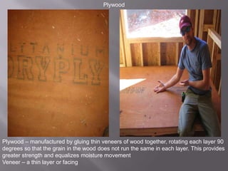 PlywoodPlywood – manufactured by gluing thin veneers of wood together, rotating each layer 90 degrees so that the grain in the wood does not run the same in each layer. This provides greater strength and equalizes moisture movementVeneer – a thin layer or facing