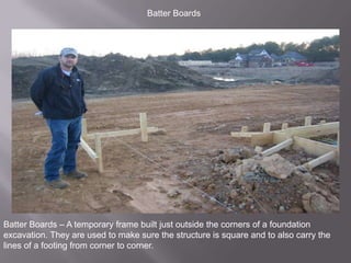 Batter BoardsBatter Boards – A temporary frame built just outside the corners of a foundation excavation. They are used to make sure the structure is square and to also carry the lines of a footing from corner to corner.