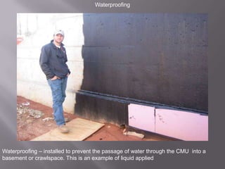 WaterproofingWaterproofing – installed to prevent the passage of water through the CMU  into a basement or crawlspace. This is an example of liquid applied 