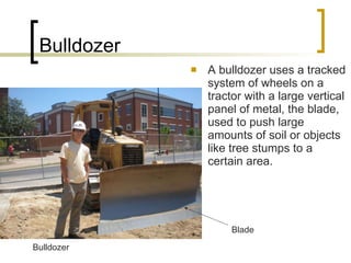 Bulldozer A bulldozer uses a tracked system of wheels on a tractor with a large vertical panel of metal, the blade, used to push large amounts of soil or objects like tree stumps to a certain area. Blade Bulldozer 