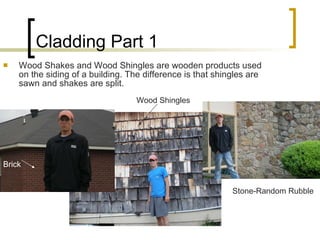 Cladding Part 1 Wood Shakes and Wood Shingles are wooden products used on the siding of a building. The difference is that shingles are sawn and shakes are split. Stone-Random Rubble Brick Wood Shingles 