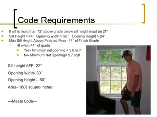 Code Requirements If sill is more than 72” above grade below sill height must be 24’’ Sill Height < 44’’  Opening Width > 20’’  Opening Height > 24’’ Max Sill Height Above Finished Floor- 44’’ of Finish Grade -If within 44’’ of grade Yes- Minimum net opening = 5.0 sq ft No- Minimum Net Opening= 5.7 sq ft Sill height AFF- 22’’ Opening Width- 30’’ Opening Height – 60” Area- 1800 square inches ---Meets Code--- 