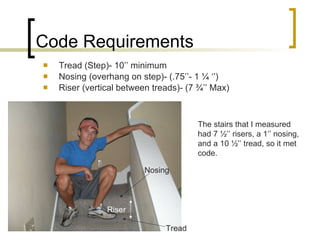 Code Requirements Tread (Step)- 10’’ minimum Nosing (overhang on step)- (.75’’- 1 ¼ ‘’) Riser (vertical between treads)- (7 ¾’’ Max)  The stairs that I measured had 7 ½’’ risers, a 1’’ nosing, and a 10 ½’’ tread, so it met code. Riser Tread Nosing 