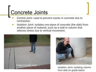 Concrete Joints Control Joint- used to prevent cracks in concrete due to contraction. Isolation Joint- isolates one piece of concrete (the slab) from another piece of material, such as a wall or column that relieves stress due to vertical movement.  Isolation Joint- isolating column from slab on grade below Failed Control Joint 