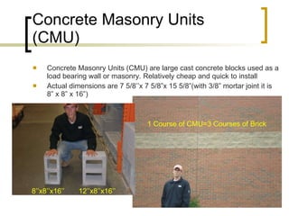 Concrete Masonry Units (CMU) Concrete Masonry Units (CMU) are large cast concrete blocks used as a load bearing wall or masonry. Relatively cheap and quick to install Actual dimensions are 7 5/8’’x 7 5/8”x 15 5/8”(with 3/8” mortar joint it is 8” x 8” x 16”) 1 Course of CMU=3 Courses of Brick 8’’x8’’x16’’  12’’x8’’x16’’ 