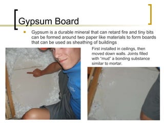 Gypsum Board Gypsum is a durable mineral that can retard fire and tiny bits can be formed around two paper like materials to form boards that can be used as sheathing of buildings First installed in ceilings, then moved down walls. Joints filled with “mud” a bonding substance similar to mortar. 