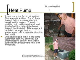 Heat Pump A heat pump is a forced air system. First a refrigerant fluid, Freon, flows through the compressor where it evaporated to expand. Then air handling unit condenses the air and distributes it throughout the house through the ductwork. This refrigerant cycle occurs to get desired temperature, cold in opposite direction than heat) One advantage is that it is the same system for both A/C and heat, but unfortunately it doesn’t work well in cold climates because the heat isn’t immediate. Air Handling Unit Evaporator/Condenser 