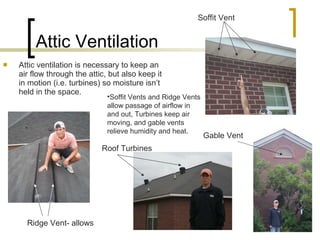 Attic Ventilation Attic ventilation is necessary to keep an air flow through the attic, but also keep it in motion (i.e. turbines) so moisture isn’t held in the space. Ridge Vent- allows Roof Turbines Soffit Vent Gable Vent Soffit Vents and Ridge Vents allow passage of airflow in and out, Turbines keep air moving, and gable vents relieve humidity and heat. 