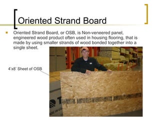 Oriented Strand Board Oriented Strand Board, or OSB, is Non-veneered panel, engineered wood product often used in housing flooring, that is made by using smaller strands of wood bonded together into a single sheet. 4’x8’ Sheet of OSB 