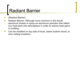 Radiant Barrier (Radiant Barrier) Radiant Barrier- Although more common in the South, aluminum sheets or spray-on aluminum particles that reflect sun heat back into atmosphere in order to reduce heat gains in building Can be installed on top side of truss, below bottom chord, or over ceiling insulation. 
