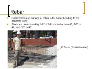 Rebar Deformations on surface of rebar is for better bonding to the concrete itself Sizes are determined by 1/8’’, if 6/8” diameter then #6, 7/8” is #7, and 8/8” is #8. #8 Rebar (1 inch diameter) 