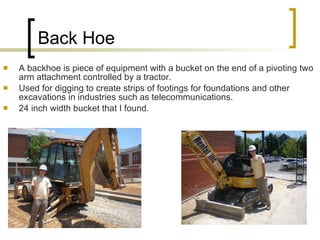 Back Hoe A backhoe is piece of equipment with a bucket on the end of a pivoting two arm attachment controlled by a tractor. Used for digging to create strips of footings for foundations and other excavations in industries such as telecommunications. 24 inch width bucket that I found. 
