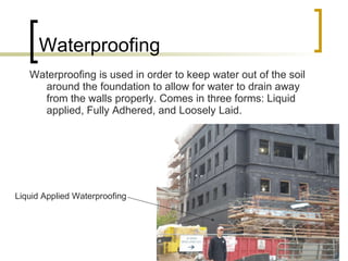 Waterproofing Waterproofing is used in order to keep water out of the soil around the foundation to allow for water to drain away from the walls properly. Comes in three forms: Liquid applied, Fully Adhered, and Loosely Laid. Liquid Applied Waterproofing 