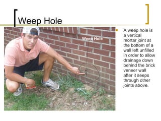 Weep Hole A weep hole is a vertical mortar joint at the bottom of a wall left unfilled in order to allow drainage down behind the brick veneer wall after it seeps through other joints above. Weep Hole 