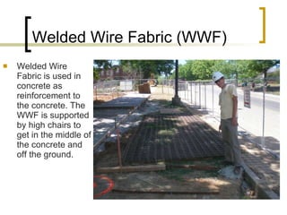 Welded Wire Fabric (WWF) Welded Wire Fabric is used in concrete as reinforcement to the concrete. The WWF is supported by high chairs to get in the middle of the concrete and off the ground. 