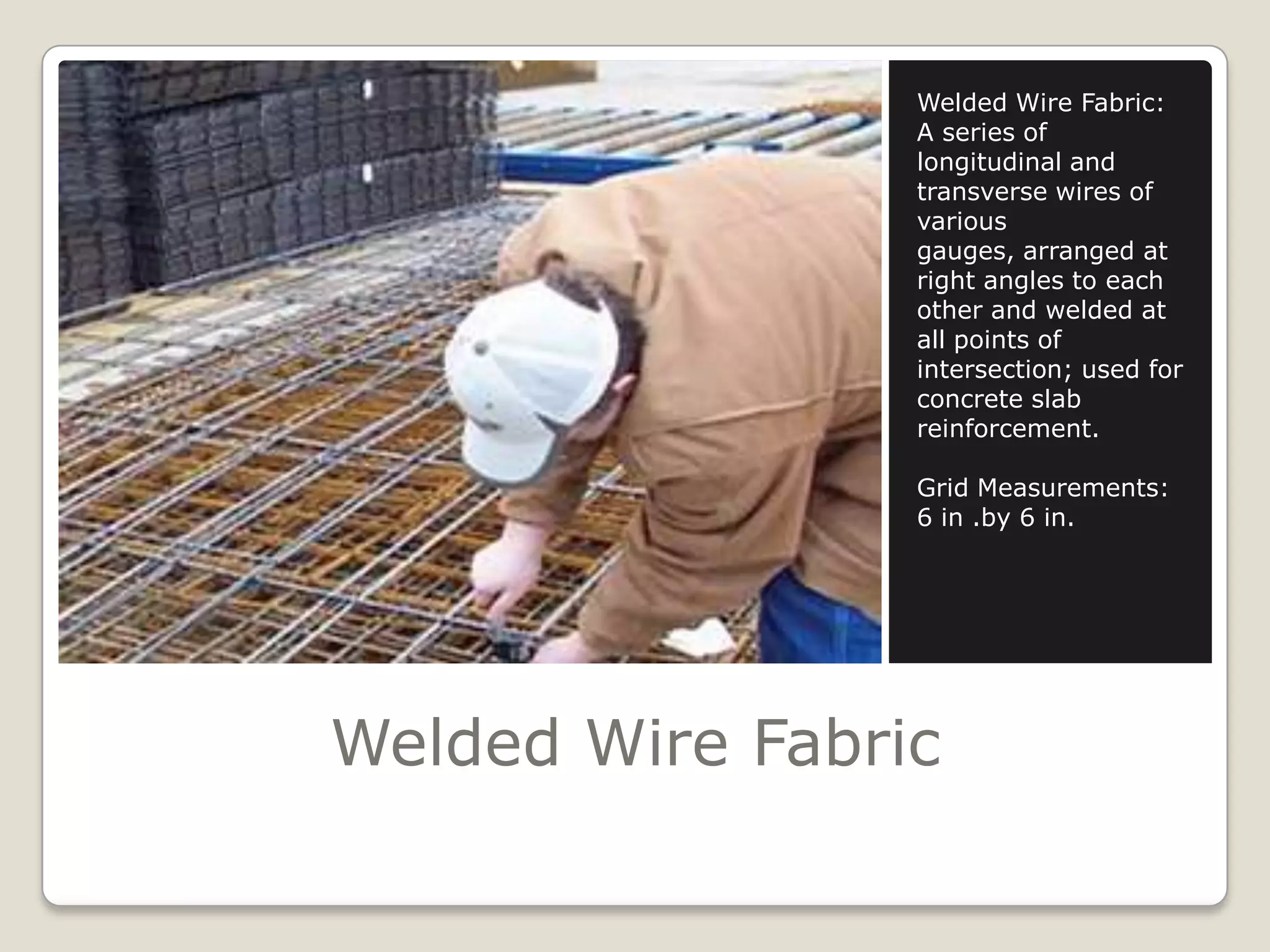 Welded Wire FabricWelded Wire Fabric:A series of longitudinal and transverse wires of various gauges, arranged at right angles to each other and welded at all points of intersection; used for concrete slab reinforcement.Grid Measurements:6 in .by 6 in.