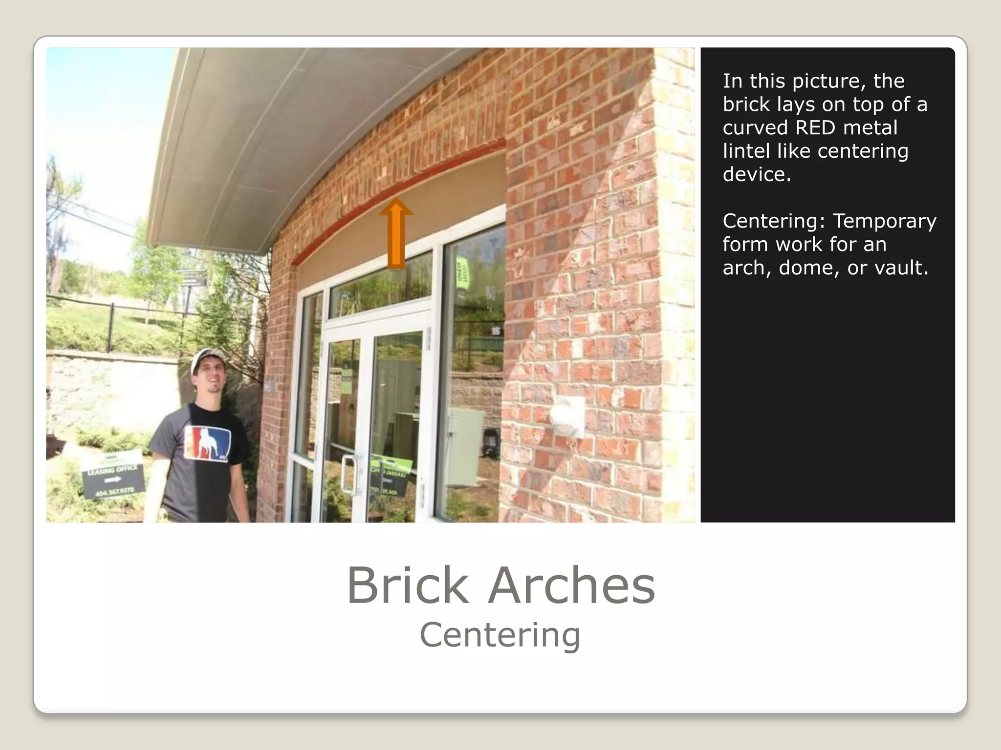 Brick ArchesCenteringIn this picture, the brick lays on top of a curved RED metal lintel like centering device.Centering: Temporary form work for an arch, dome, or vault.