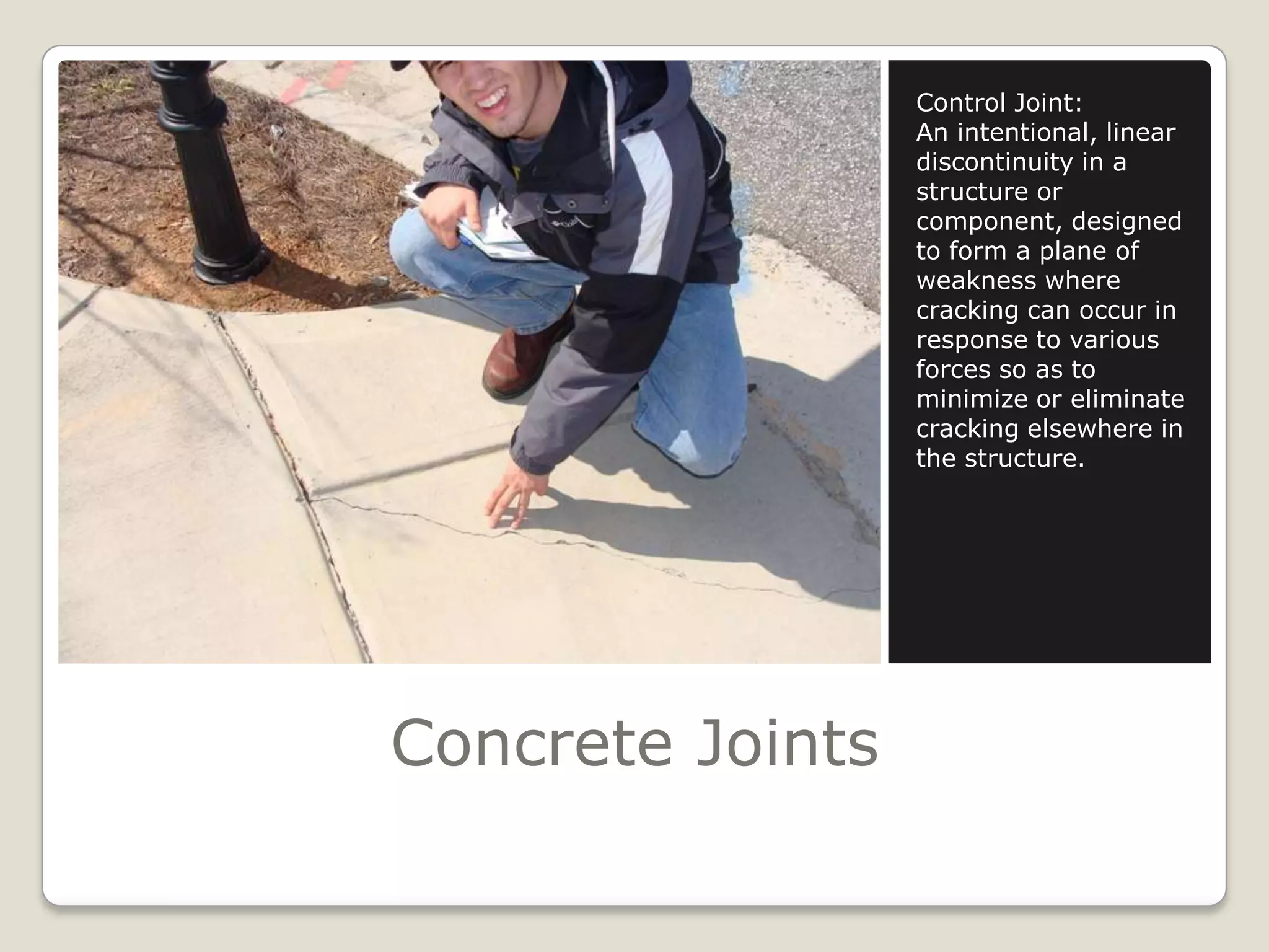 Concrete JointsControl Joint:An intentional, linear discontinuity in a structure or component, designed to form a plane of weakness where cracking can occur in response to various forces so as to minimize or eliminate cracking elsewhere in the structure.