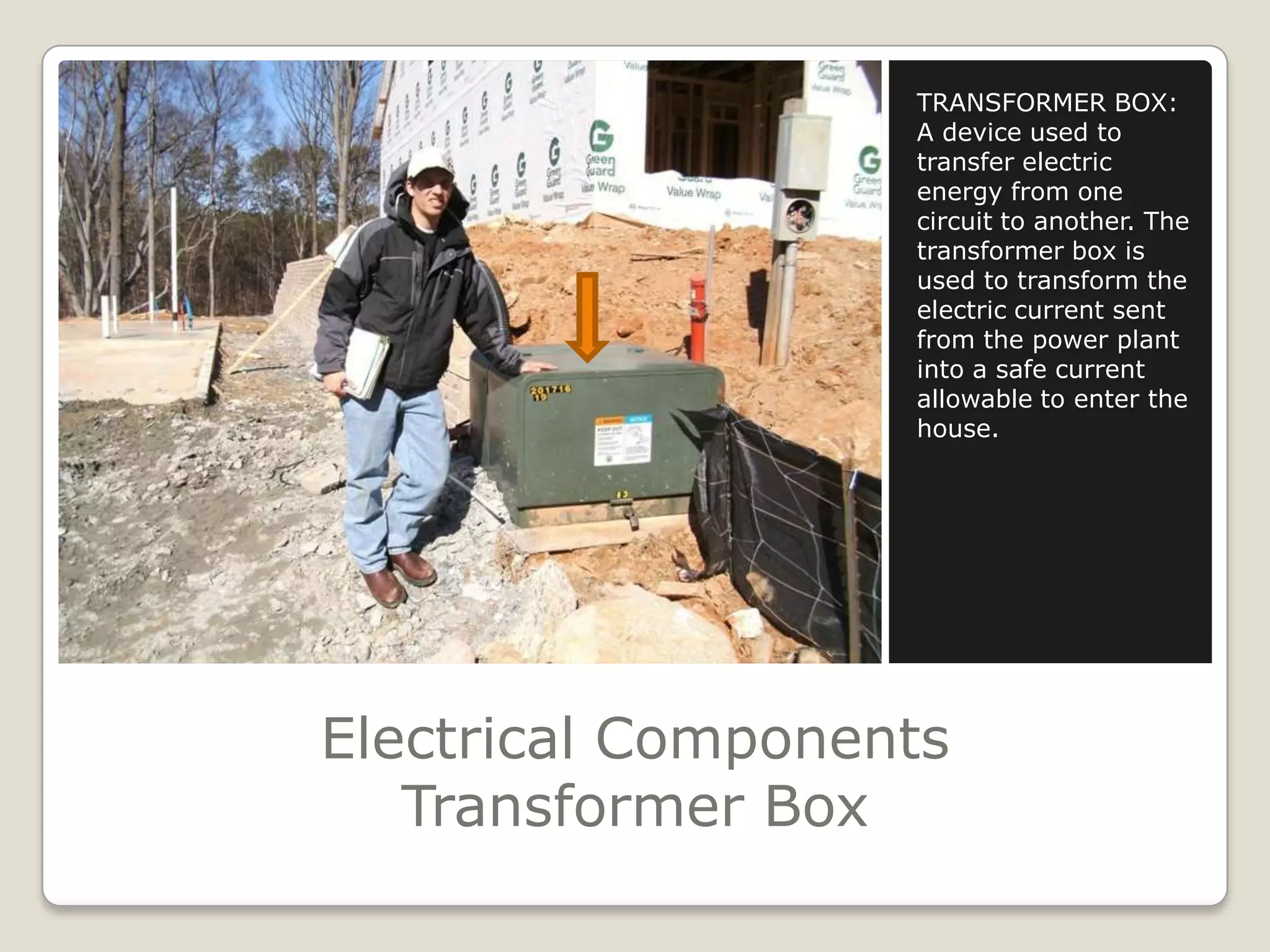 Electrical ComponentsTransformer BoxTRANSFORMER BOX:A device used to transfer electric energy from one circuit to another. The transformer box is used to transform the electric current sent from the power plant into a safe current allowable to enter the house.