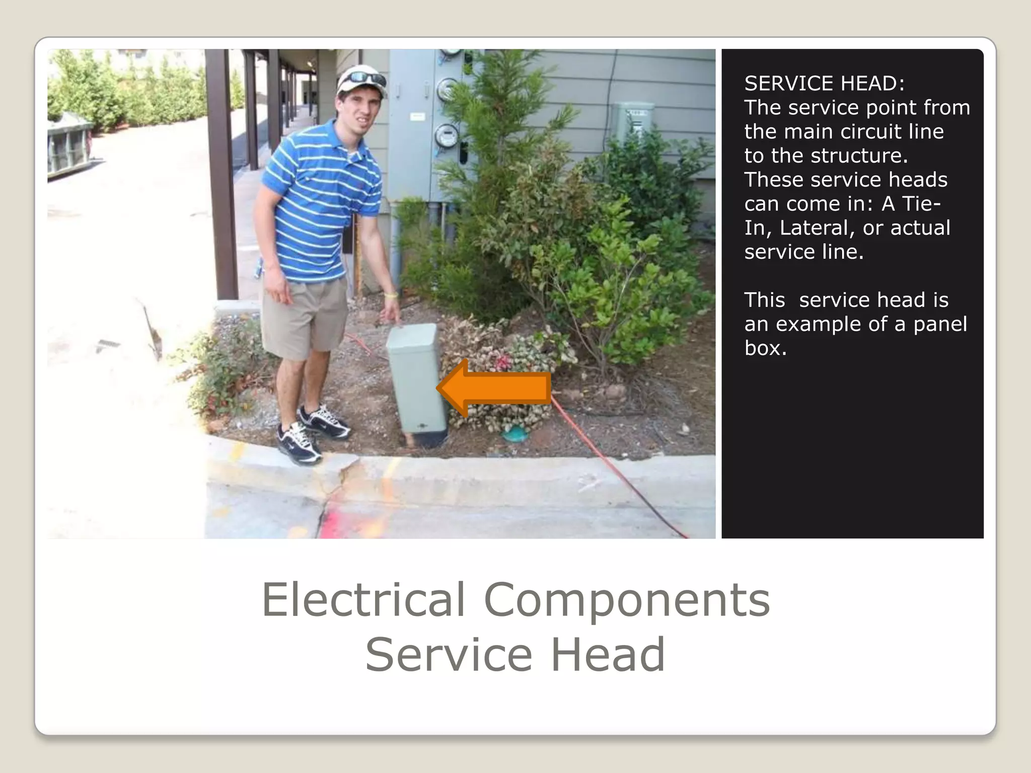 Electrical ComponentsService HeadSERVICE HEAD:The service point from the main circuit line to the structure. These service heads can come in: A Tie-In, Lateral, or actual service line.This  service head is an example of a panel box.