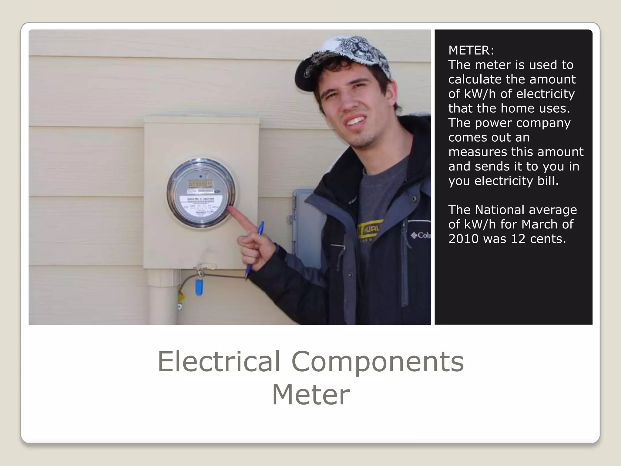 Electrical ComponentsMeterMETER:The meter is used to calculate the amount of kW/h of electricity that the home uses.The power company comes out an measures this amount and sends it to you in you electricity bill.The National average of kW/h for March of 2010 was 12 cents.