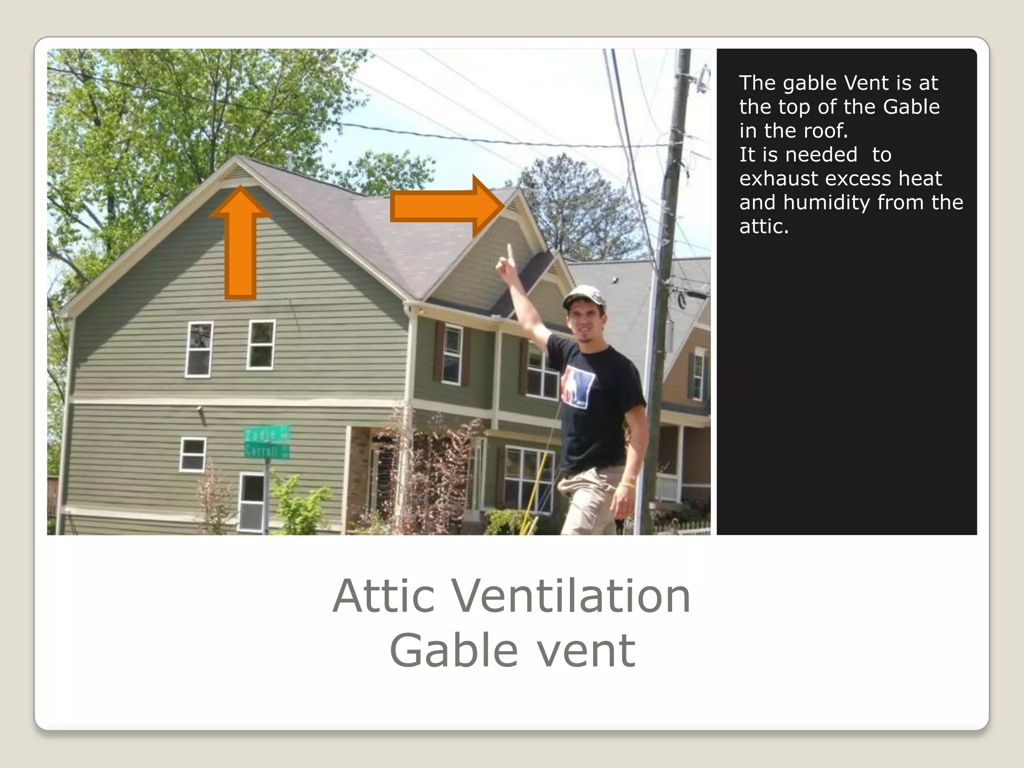 Attic VentilationGable ventThe gable Vent is at the top of the Gable in the roof.It is needed  to exhaust excess heat and humidity from the attic.