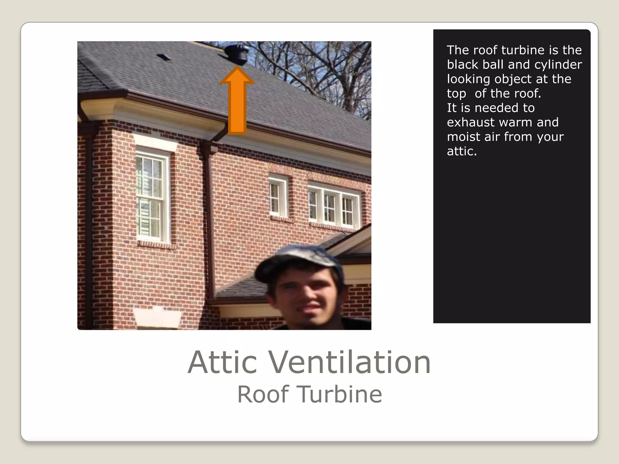 Attic VentilationRoof TurbineThe roof turbine is the black ball and cylinder looking object at the top  of the roof. It is needed to exhaust warm and moist air from your attic. 