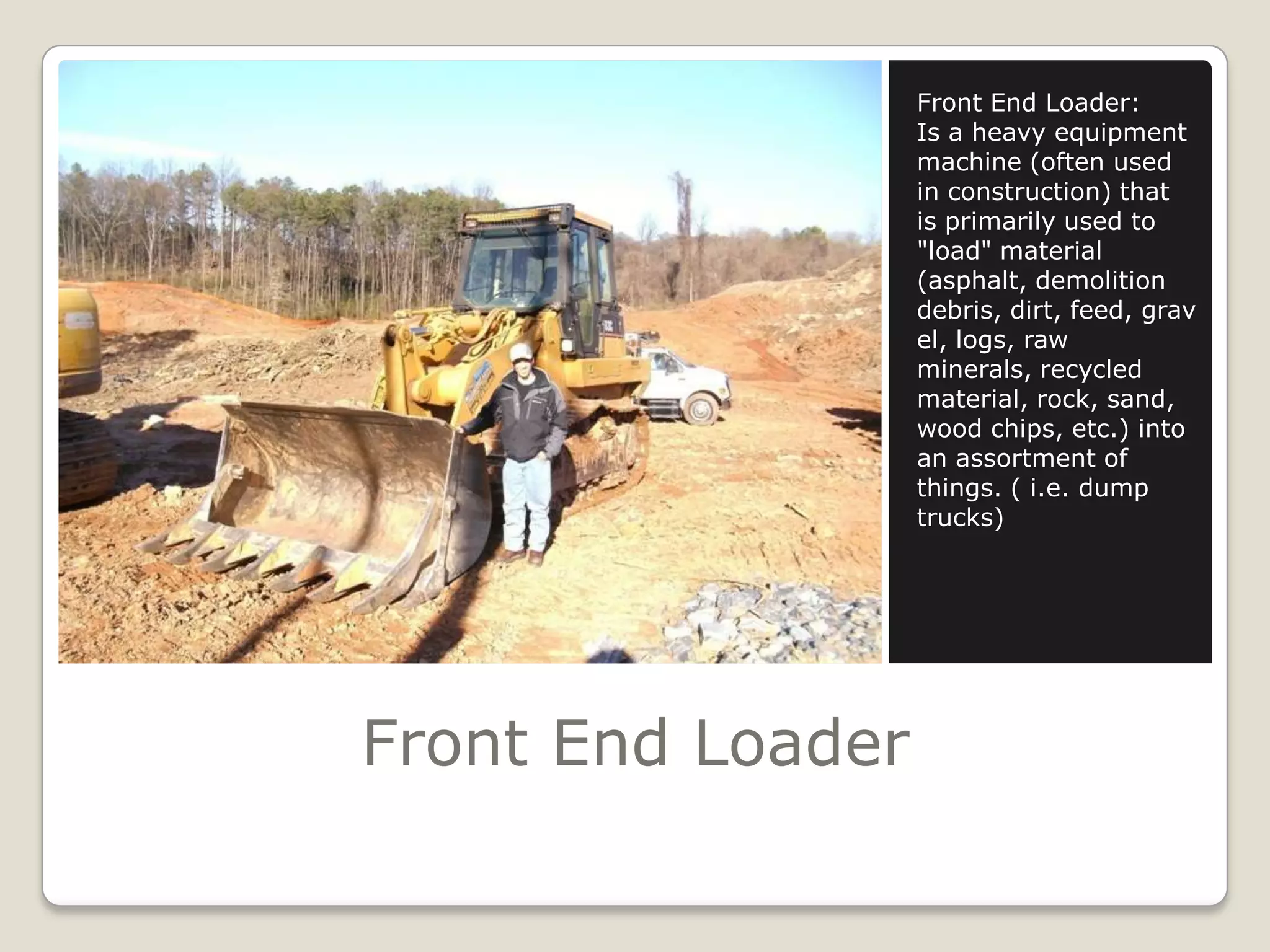 Front End LoaderFront End Loader:Is a heavy equipment machine (often used in construction) that is primarily used to "load" material (asphalt, demolition debris, dirt, feed, gravel, logs, raw minerals, recycled material, rock, sand, wood chips, etc.) into an assortment of things. ( i.e. dump trucks)