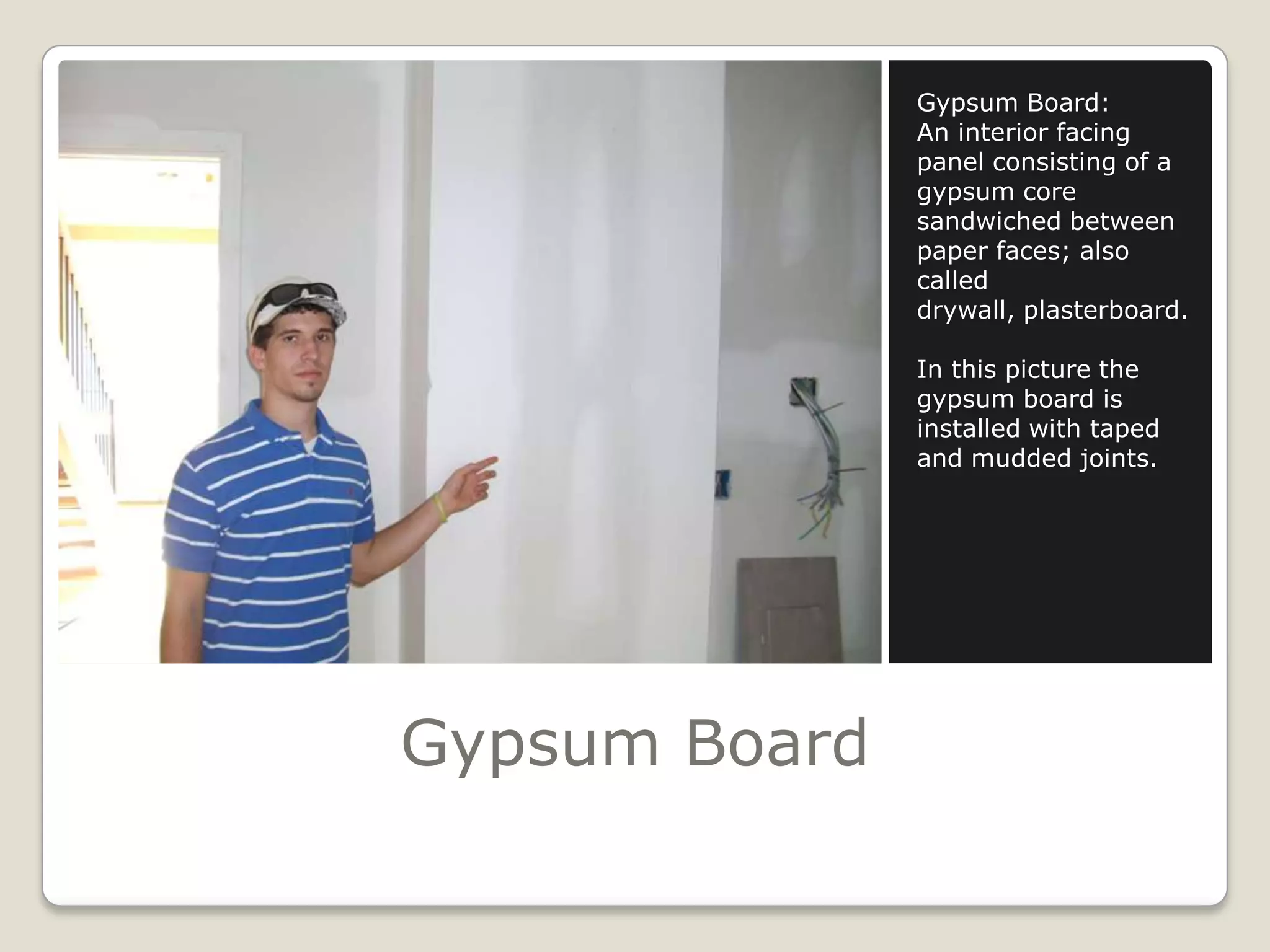 Gypsum BoardGypsum Board:An interior facing panel consisting of a gypsum core sandwiched between paper faces; also called drywall, plasterboard.In this picture the gypsum board is installed with taped and mudded joints.