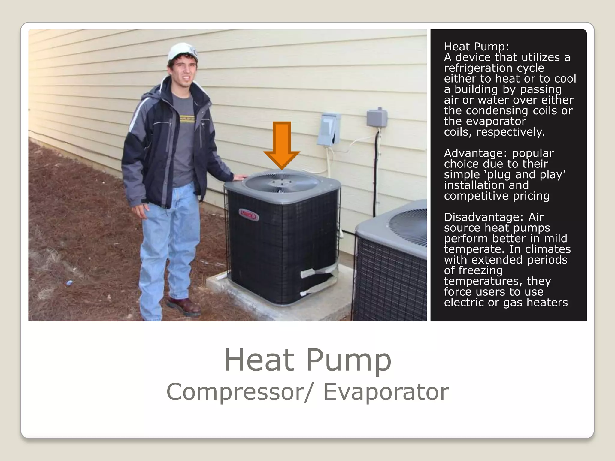 Heat PumpCompressor/ EvaporatorHeat Pump:A device that utilizes a refrigeration cycle either to heat or to cool a building by passing air or water over either the condensing coils or the evaporator coils, respectively.Advantage: popular choice due to their simple ‘plug and play’ installation and competitive pricingDisadvantage: Air source heat pumps perform better in mild temperate. In climates with extended periods of freezing temperatures, they force users to use electric or gas heaters