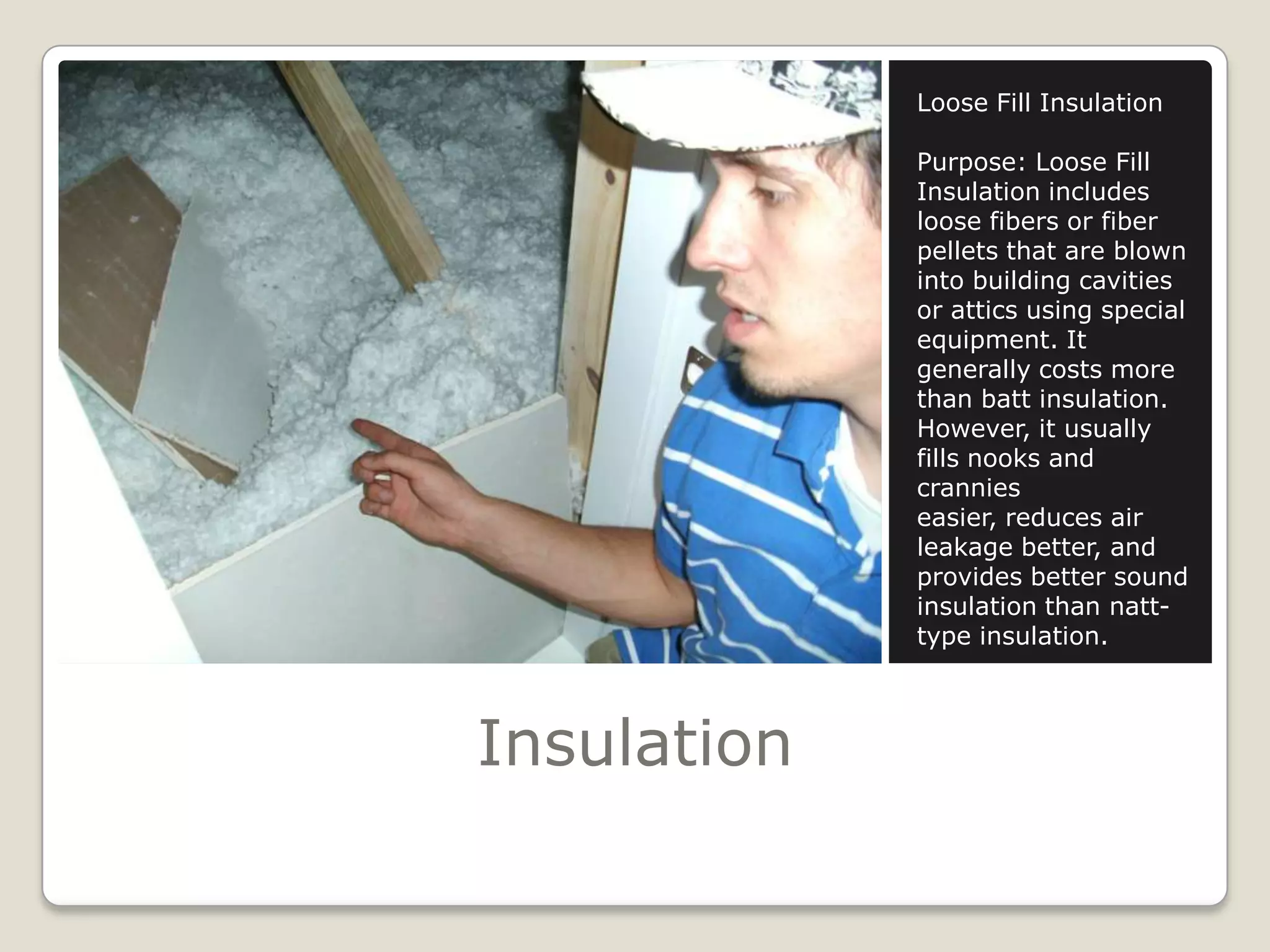 InsulationLoose Fill InsulationPurpose: Loose Fill Insulation includes loose fibers or fiber pellets that are blown into building cavities or attics using special equipment. It generally costs more than batt insulation. However, it usually fills nooks and crannies easier, reduces air leakage better, and provides better sound insulation than natt-type insulation. 