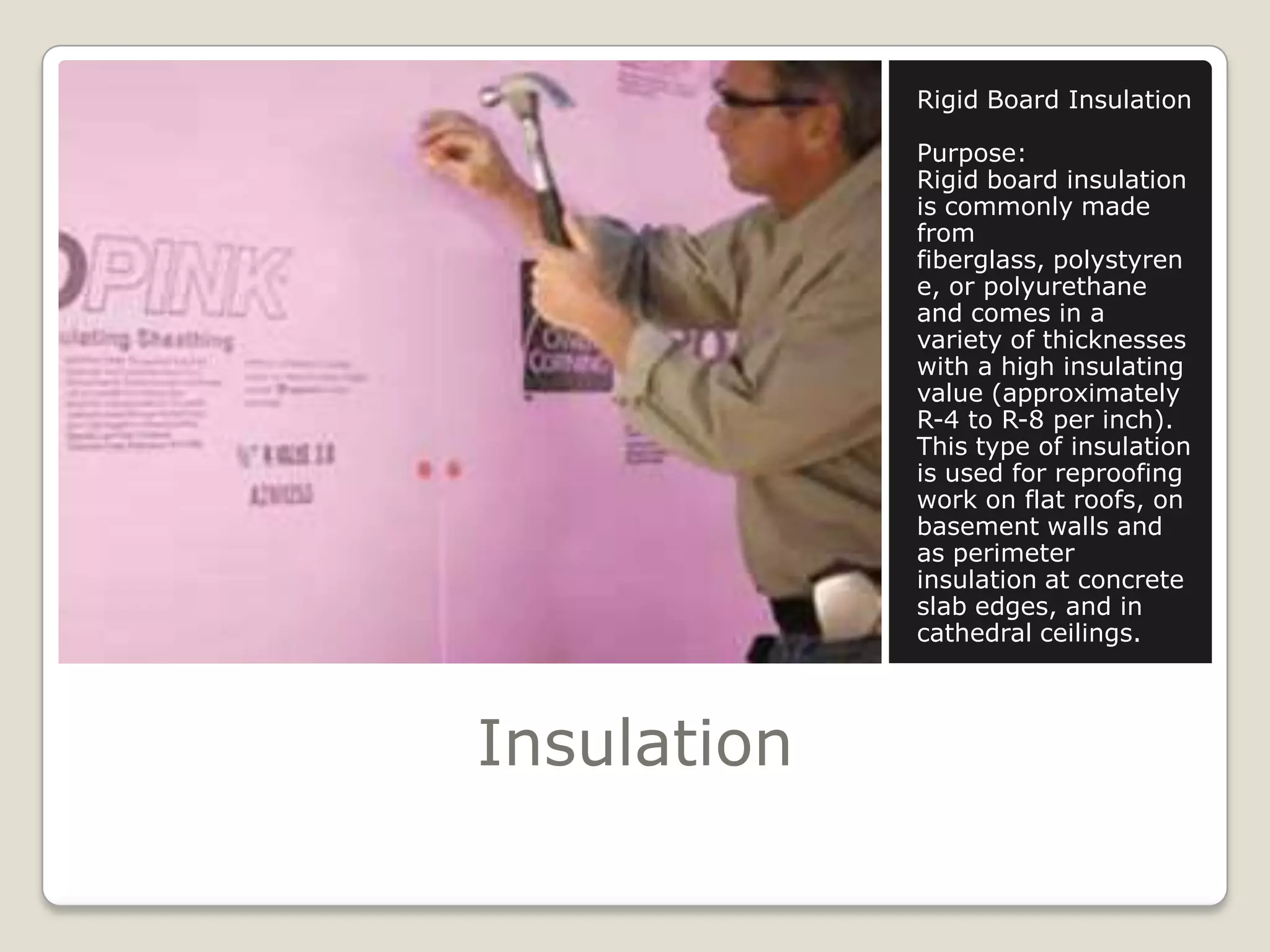 InsulationRigid Board InsulationPurpose:Rigid board insulation is commonly made from fiberglass, polystyrene, or polyurethane and comes in a variety of thicknesses with a high insulating value (approximately R-4 to R-8 per inch). This type of insulation is used for reproofing work on flat roofs, on basement walls and as perimeter insulation at concrete slab edges, and in cathedral ceilings. 