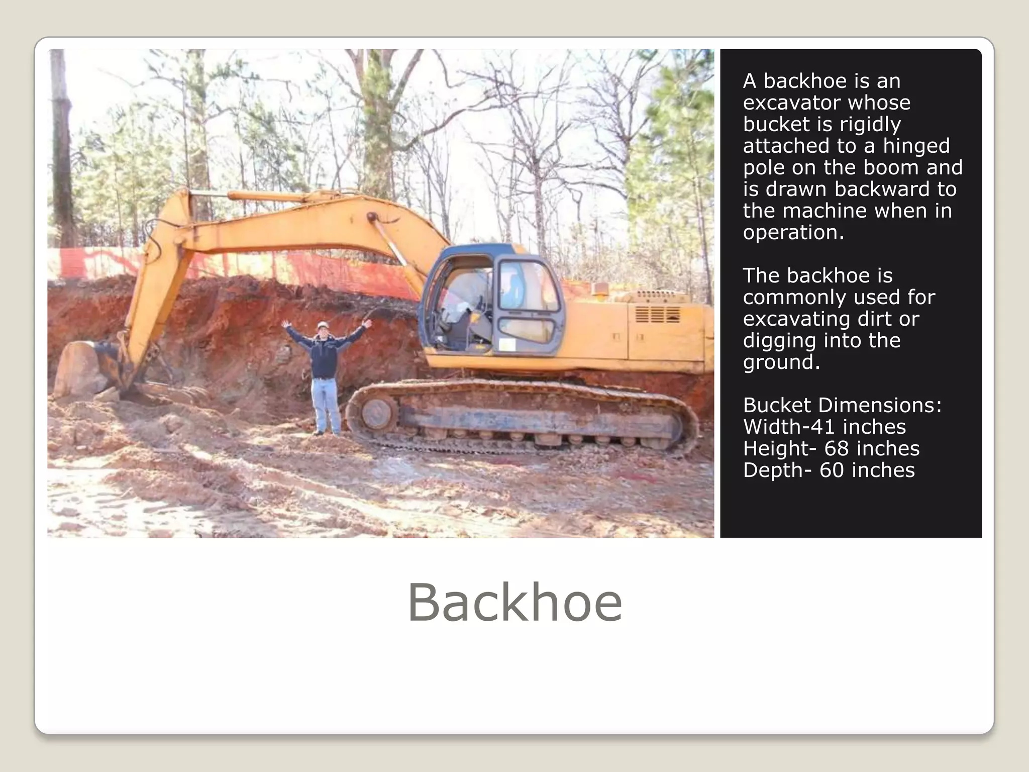 BackhoeA backhoe is an excavator whose bucket is rigidly attached to a hinged pole on the boom and is drawn backward to the machine when in operation.The backhoe is commonly used for excavating dirt or digging into the ground.Bucket Dimensions:Width-41 inchesHeight- 68 inchesDepth- 60 inches