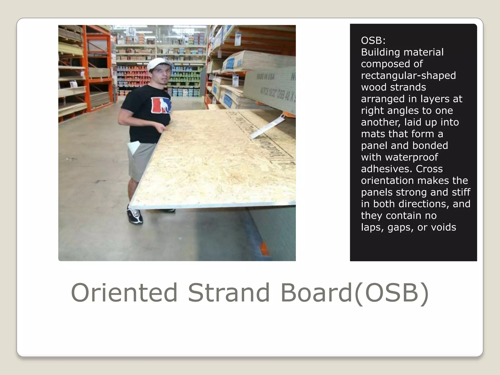 Oriented Strand Board(OSB)OSB:Building material composed of rectangular-shaped wood strands arranged in layers at right angles to one another, laid up into mats that form a panel and bonded with waterproof adhesives. Cross orientation makes the panels strong and stiff in both directions, and they contain no laps, gaps, or voids