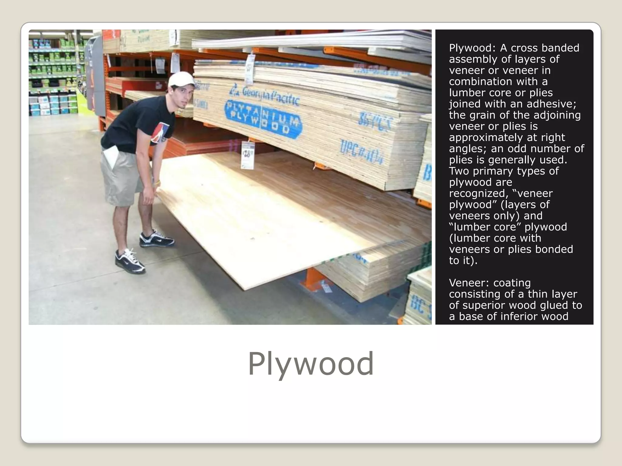 PlywoodPlywood: A cross banded assembly of layers of veneer or veneer in combination with a lumber core or plies joined with an adhesive; the grain of the adjoining veneer or plies is approximately at right angles; an odd number of plies is generally used. Two primary types of plywood are recognized, “veneer plywood” (layers of veneers only) and “lumber core” plywood (lumber core with veneers or plies bonded to it).Veneer: coating consisting of a thin layer of superior wood glued to a base of inferior wood