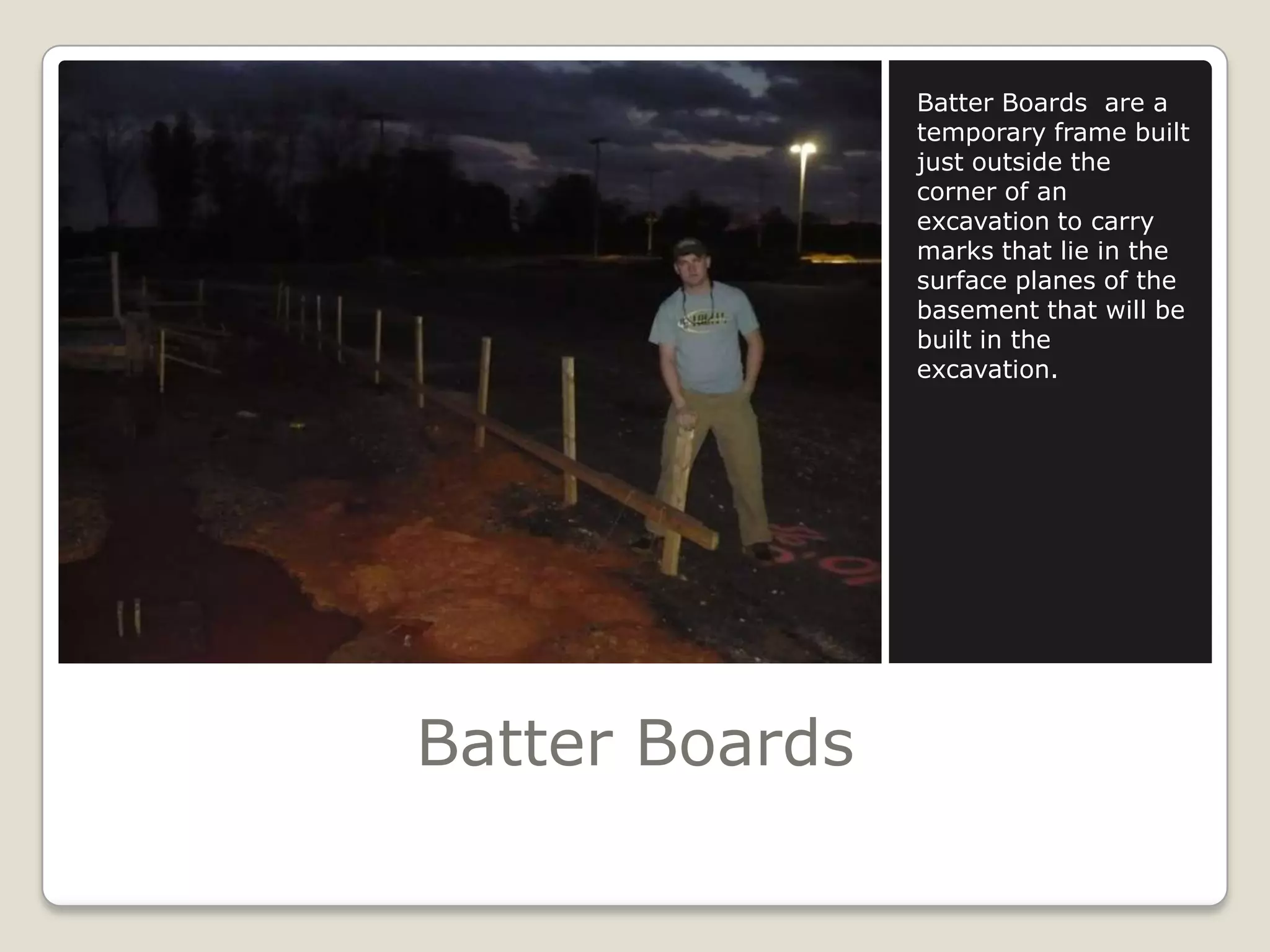 Batter BoardsBatter Boards  are a temporary frame built just outside the corner of an excavation to carry marks that lie in the surface planes of the basement that will be built in the excavation.