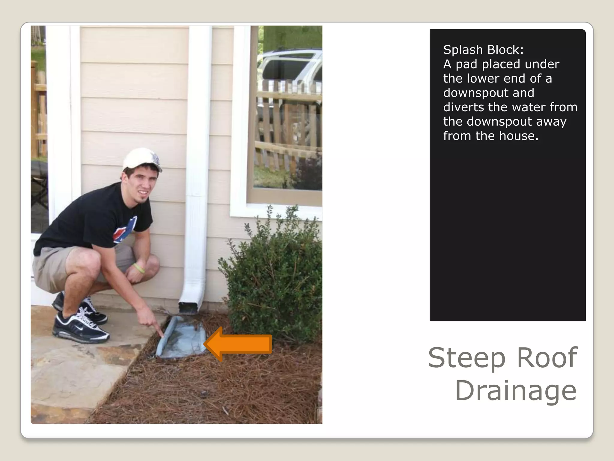 Steep Roof DrainageSplash Block:A pad placed under the lower end of a downspout and diverts the water from the downspout away from the house.