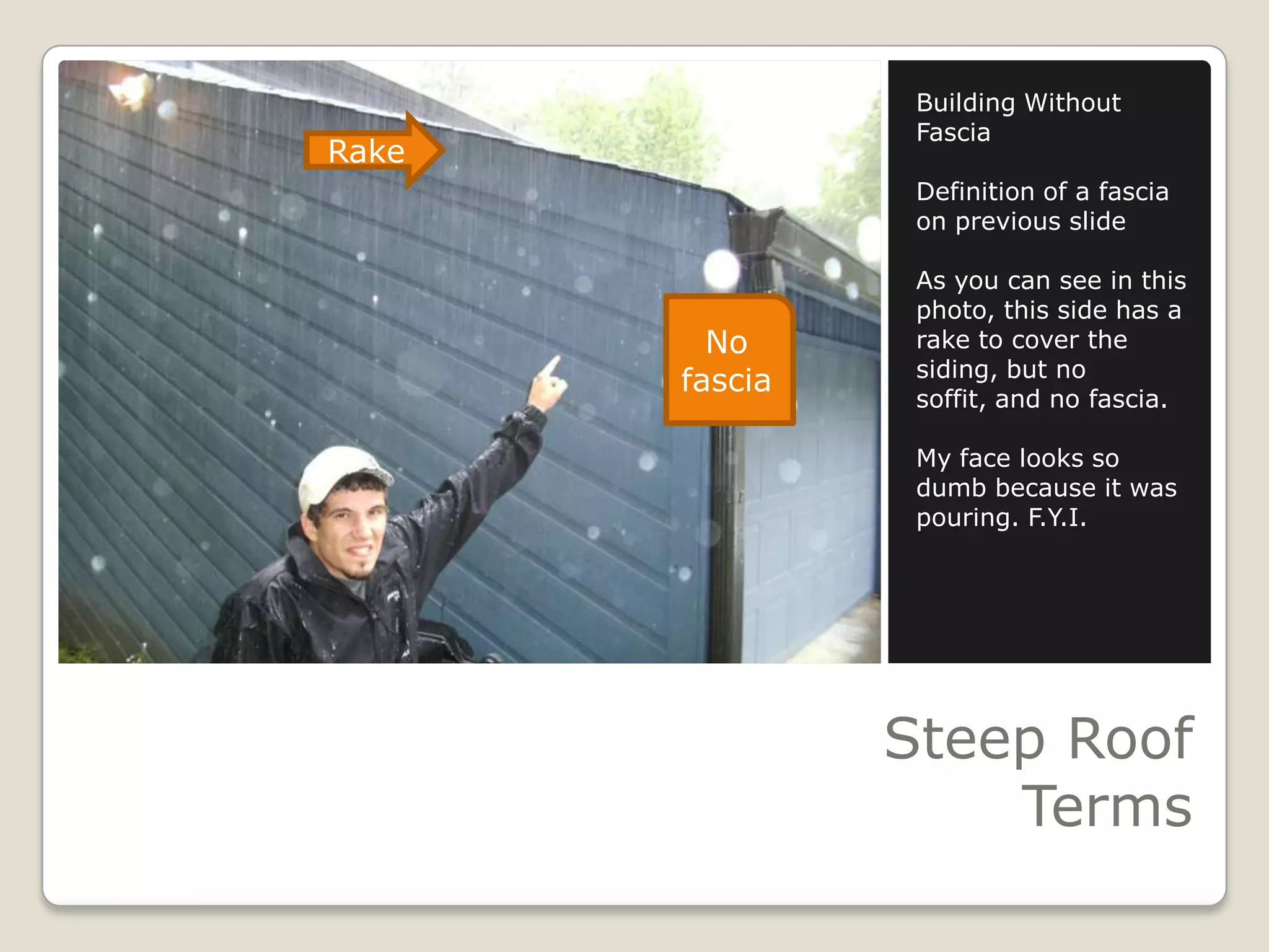 Steep Roof TermsBuilding Without FasciaDefinition of a fascia on previous slideAs you can see in this photo, this side has a rake to cover the siding, but no soffit, and no fascia.My face looks so dumb because it was pouring. F.Y.I.RakeNo fascia