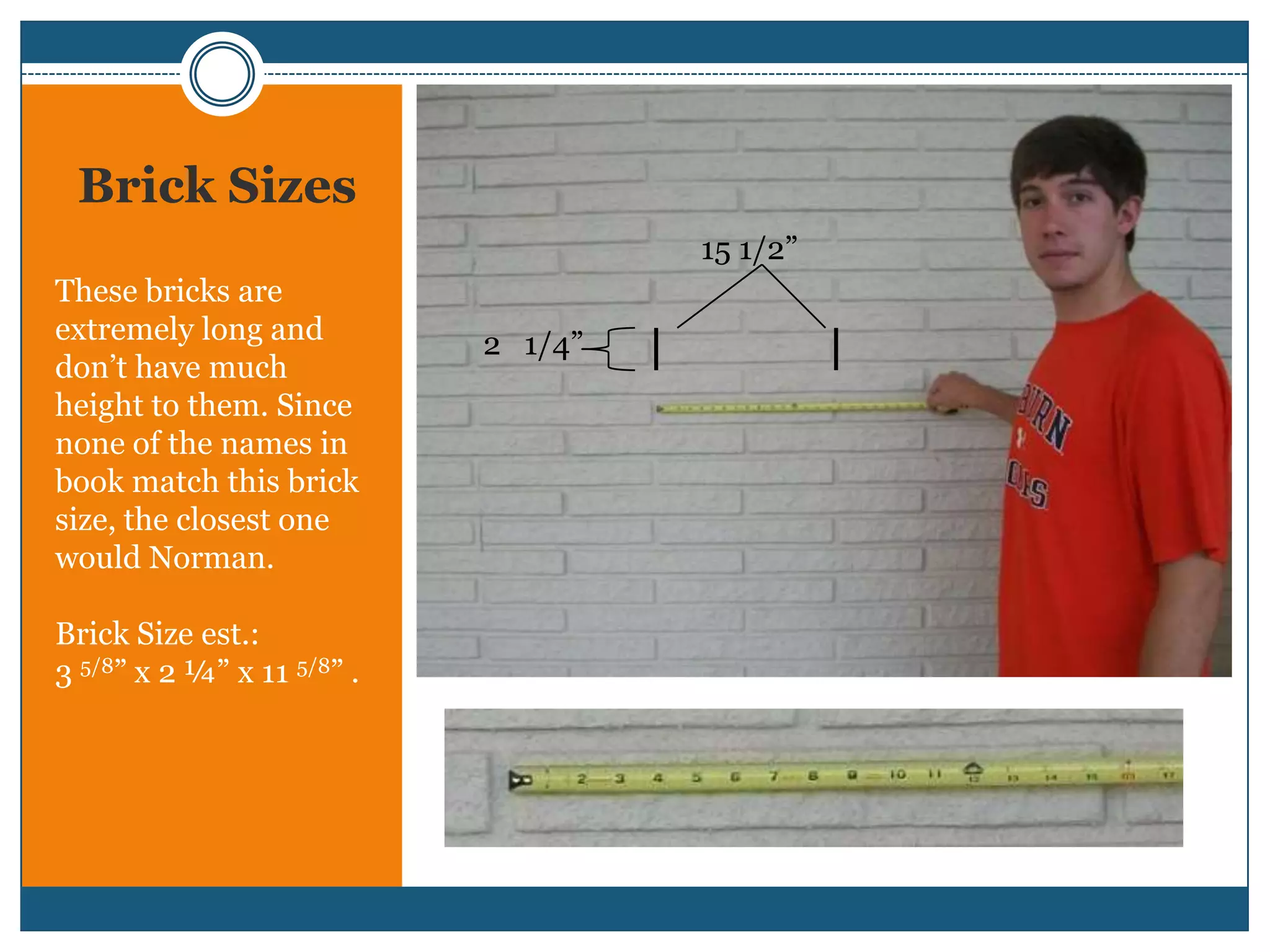 Brick Sizes15 1/2”These bricks are extremely long and don’t have much height to them. Since none of the names in book match this brick size, the closest one would Norman. Brick Size est.:3 5/8” x 2 ¼”x 11 5/8” .   2   1/4”