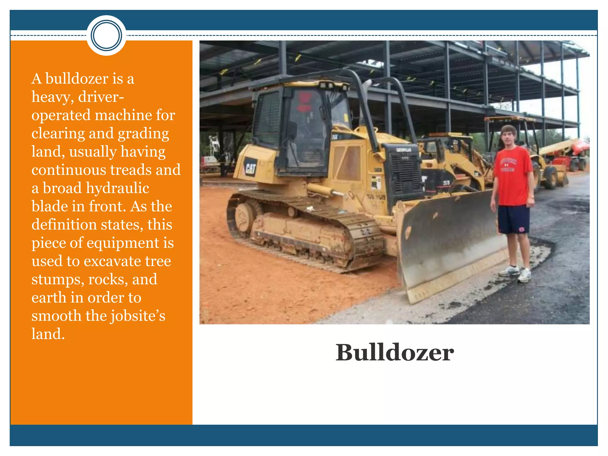 BulldozerA bulldozer is a heavy, driver-operated machine for clearing and grading land, usually having continuous treads and a broad hydraulic blade in front. As the definition states, this piece of equipment is used to excavate tree stumps, rocks, and earth in order to smooth the jobsite’s land.