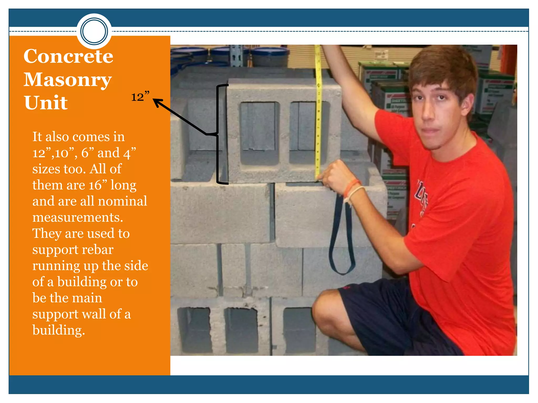 Concrete Masonry Unit12”It also comes in 12”,10”, 6” and 4” sizes too. All of them are 16” long and are all nominal  measurements. They are used to support rebar running up the side of a building or to be the main support wall of a building.