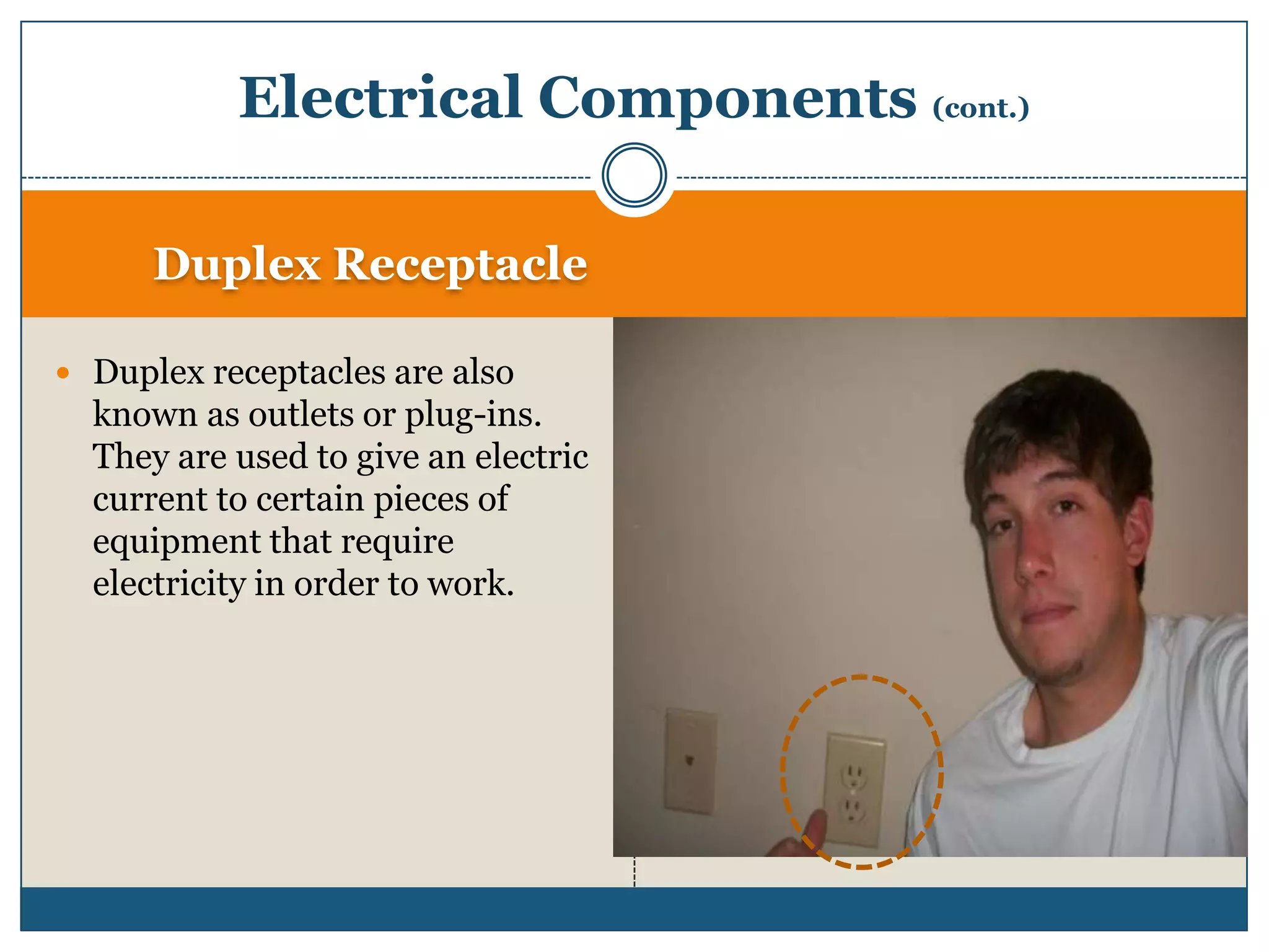Duplex ReceptacleDuplex receptacles are also known as outlets or plug-ins. They are used to give an electric current to certain pieces of equipment that require electricity in order to work. Electrical Components (cont.)