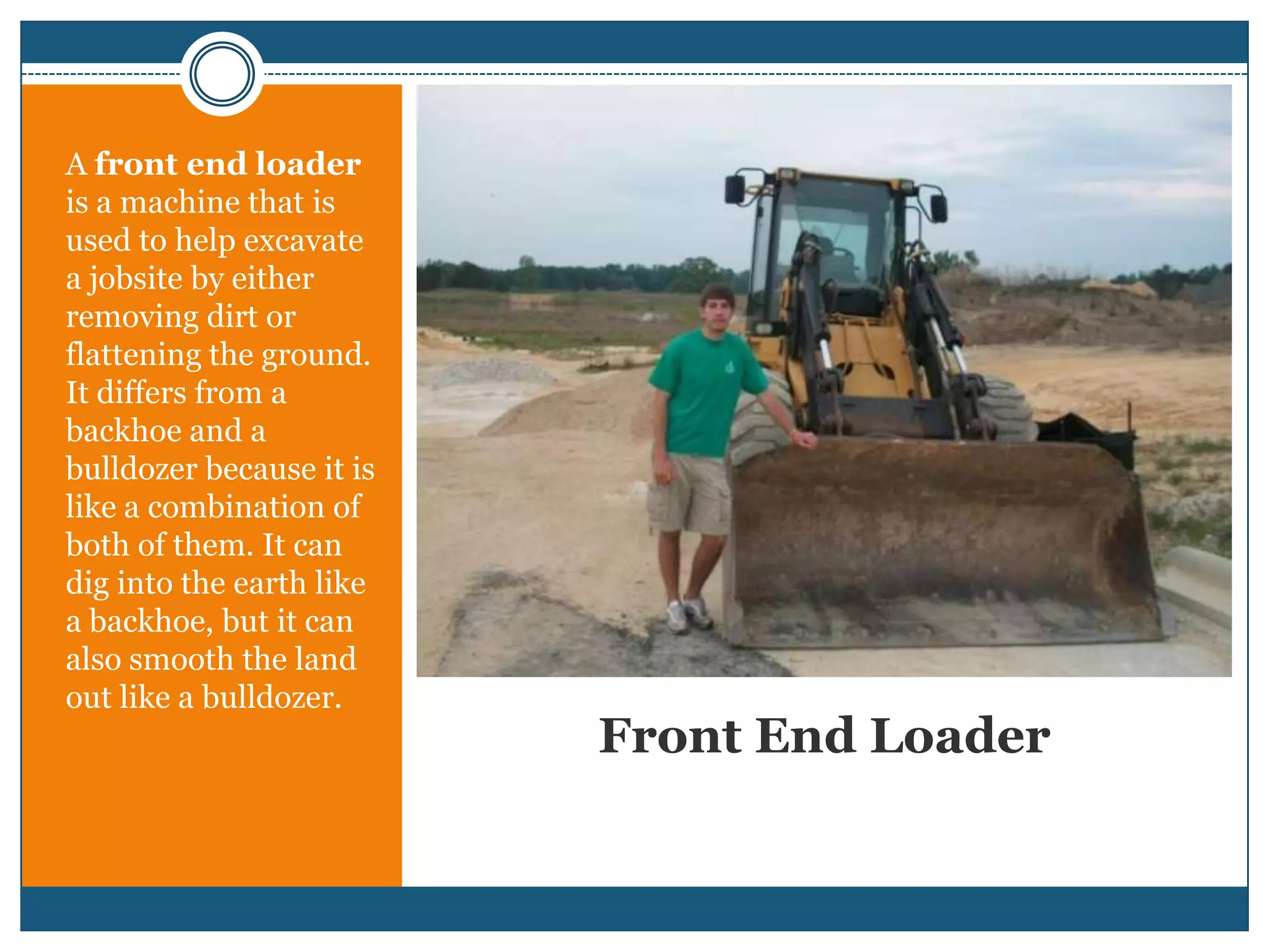 Front End LoaderA front end loader is a machine that is used to help excavate a jobsite by either removing dirt or flattening the ground. It differs from a backhoe and a bulldozer because it is like a combination of both of them. It can dig into the earth like a backhoe, but it can also smooth the land out like a bulldozer.