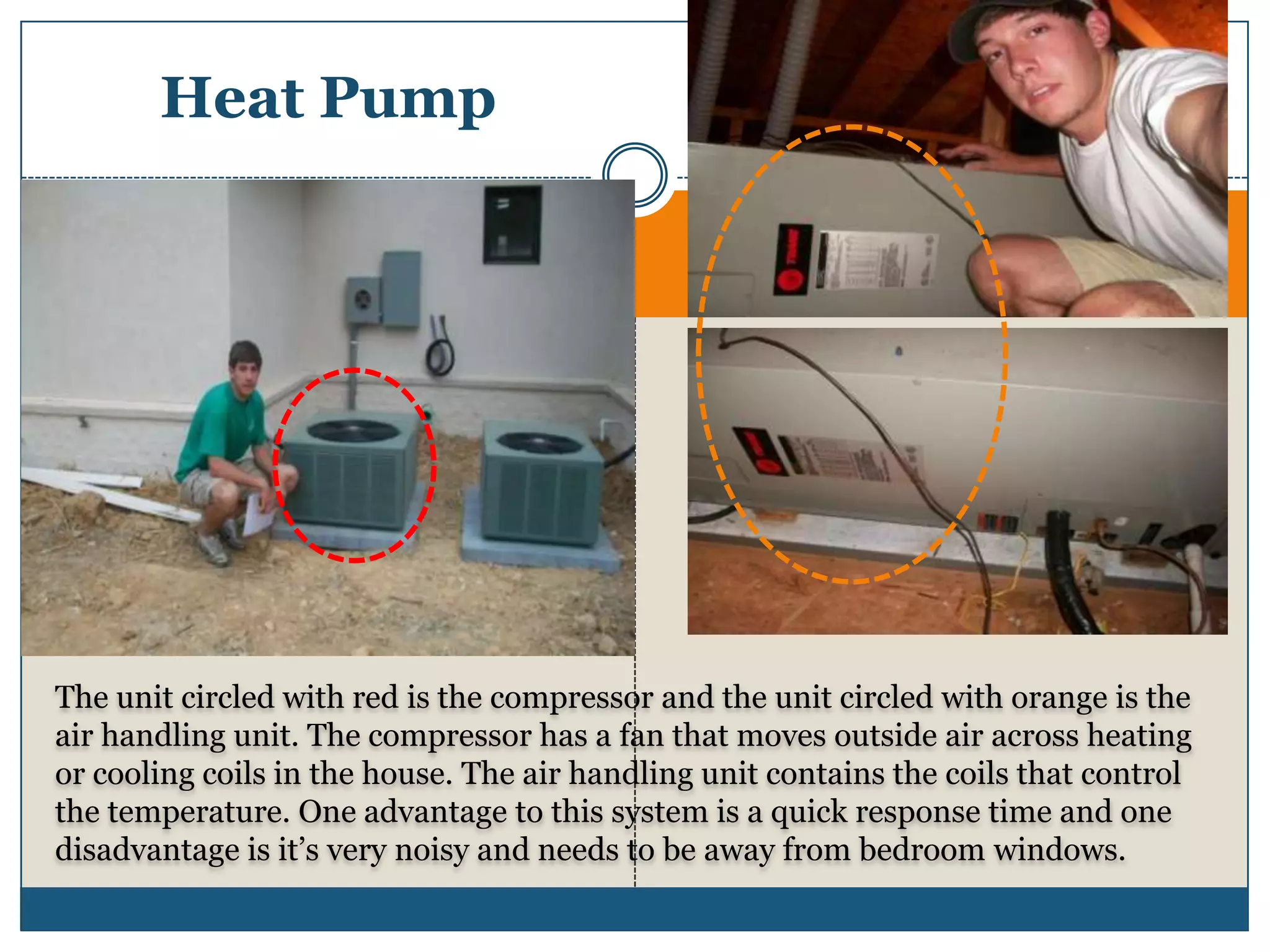 Heat PumpThe unit circled with red is the compressor and the unit circled with orange is the air handling unit. The compressor has a fan that moves outside air across heating or cooling coils in the house. The air handling unit contains the coils that control the temperature. One advantage to this system is a quick response time and one disadvantage is it’s very noisy and needs to be away from bedroom windows.
