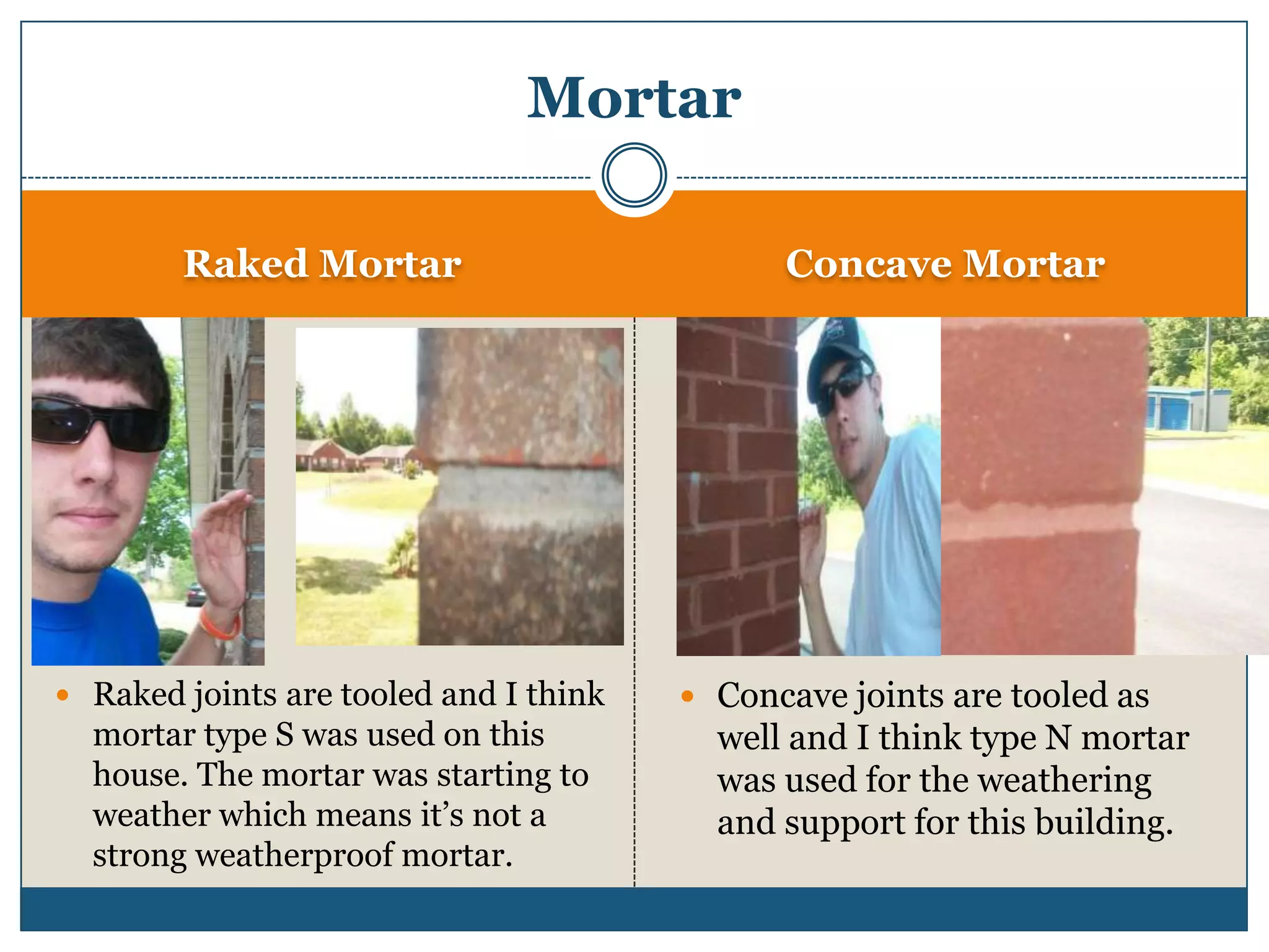 Raked MortarConcave MortarRaked joints are tooled and I think mortar type S was used on this house. The mortar was starting to weather which means it’s not a strong weatherproof mortar. Concave joints are tooled as well and I think type N mortar was used for the weathering and support for this building.Mortar